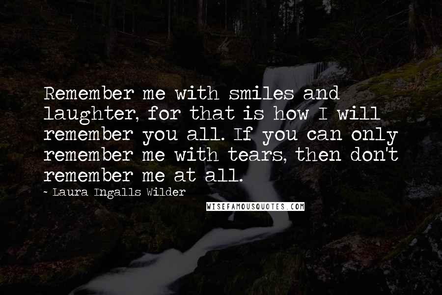 Laura Ingalls Wilder Quotes: Remember me with smiles and laughter, for that is how I will remember you all. If you can only remember me with tears, then don't remember me at all.