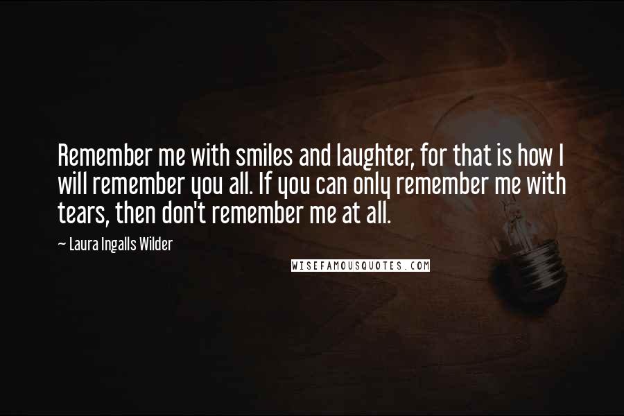 Laura Ingalls Wilder Quotes: Remember me with smiles and laughter, for that is how I will remember you all. If you can only remember me with tears, then don't remember me at all.