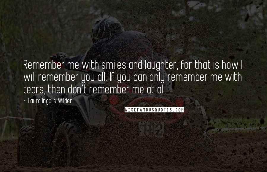 Laura Ingalls Wilder Quotes: Remember me with smiles and laughter, for that is how I will remember you all. If you can only remember me with tears, then don't remember me at all.