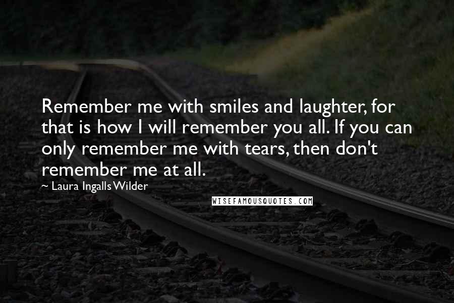 Laura Ingalls Wilder Quotes: Remember me with smiles and laughter, for that is how I will remember you all. If you can only remember me with tears, then don't remember me at all.