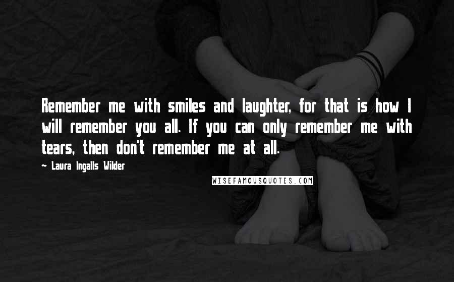 Laura Ingalls Wilder Quotes: Remember me with smiles and laughter, for that is how I will remember you all. If you can only remember me with tears, then don't remember me at all.