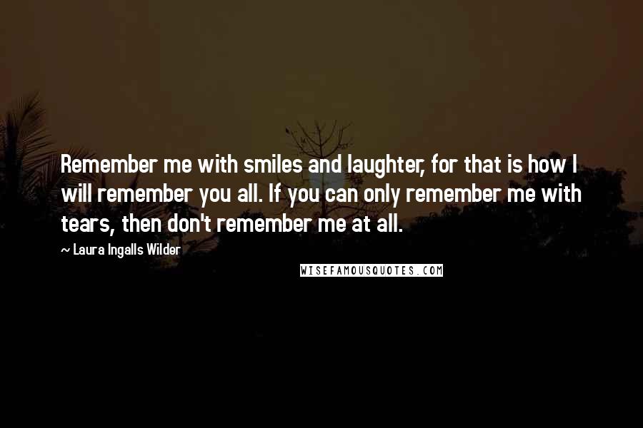 Laura Ingalls Wilder Quotes: Remember me with smiles and laughter, for that is how I will remember you all. If you can only remember me with tears, then don't remember me at all.