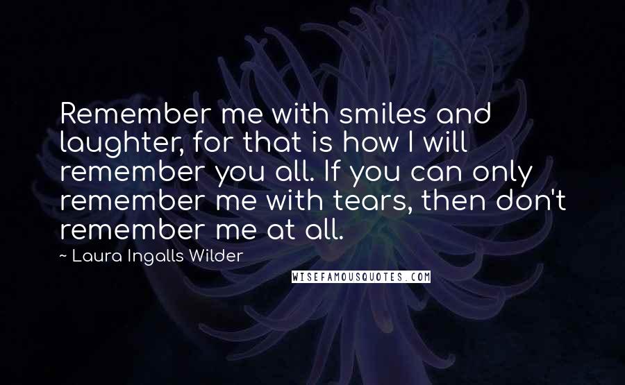 Laura Ingalls Wilder Quotes: Remember me with smiles and laughter, for that is how I will remember you all. If you can only remember me with tears, then don't remember me at all.