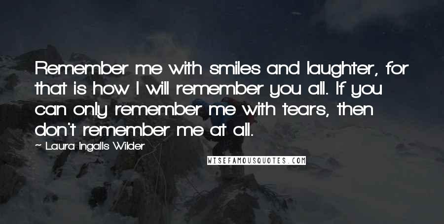 Laura Ingalls Wilder Quotes: Remember me with smiles and laughter, for that is how I will remember you all. If you can only remember me with tears, then don't remember me at all.