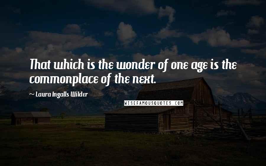 Laura Ingalls Wilder Quotes: That which is the wonder of one age is the commonplace of the next.