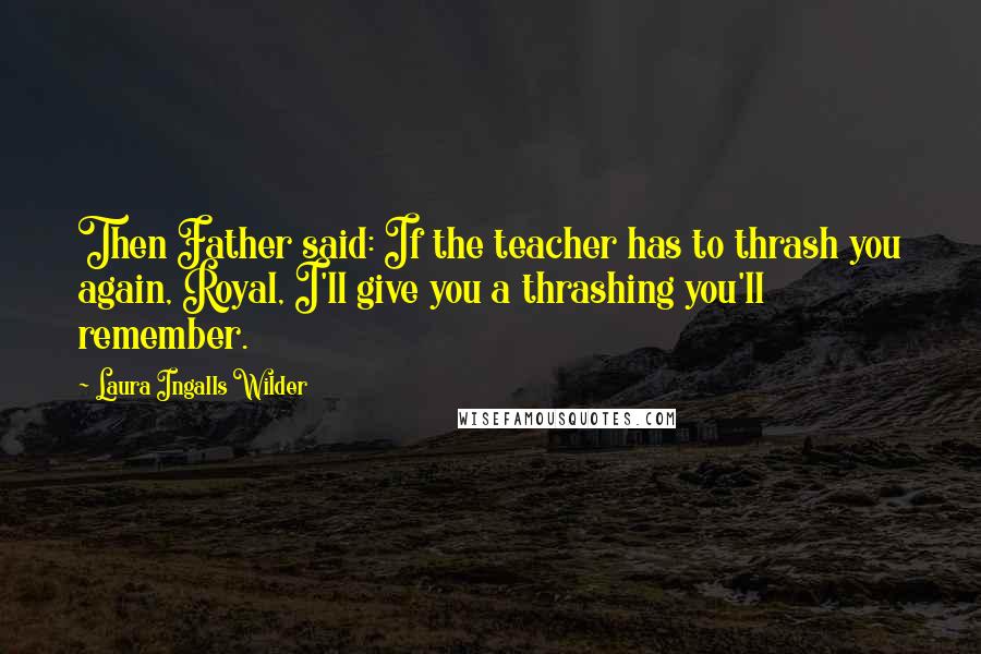 Laura Ingalls Wilder Quotes: Then Father said: If the teacher has to thrash you again, Royal, I'll give you a thrashing you'll remember.
