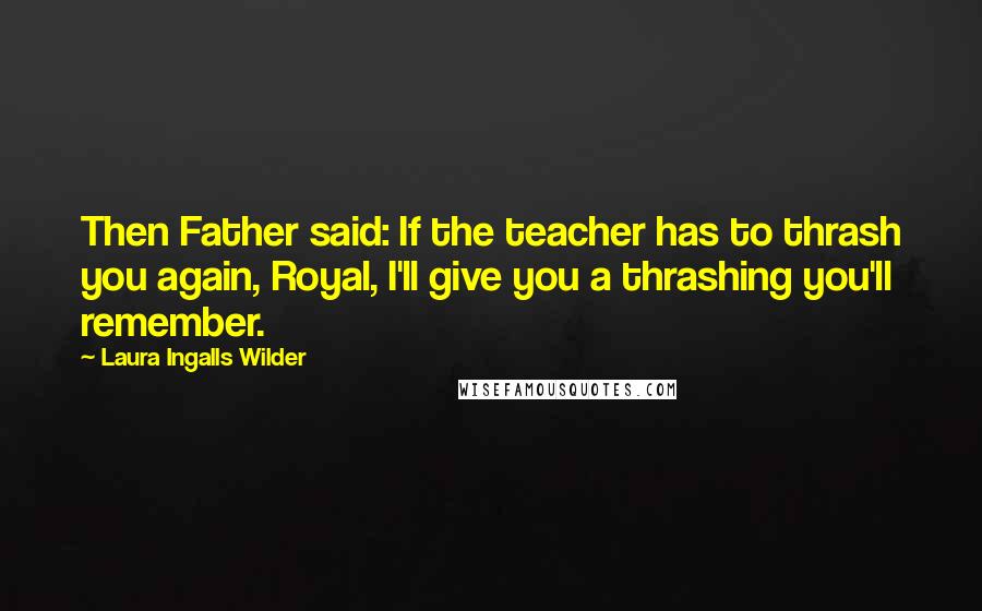 Laura Ingalls Wilder Quotes: Then Father said: If the teacher has to thrash you again, Royal, I'll give you a thrashing you'll remember.