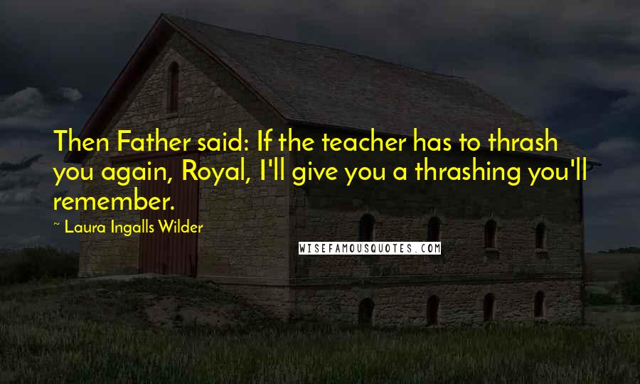 Laura Ingalls Wilder Quotes: Then Father said: If the teacher has to thrash you again, Royal, I'll give you a thrashing you'll remember.
