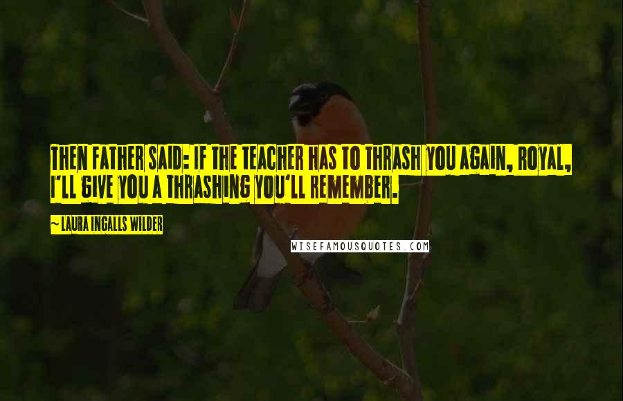 Laura Ingalls Wilder Quotes: Then Father said: If the teacher has to thrash you again, Royal, I'll give you a thrashing you'll remember.