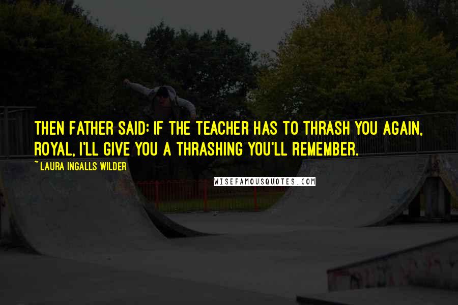 Laura Ingalls Wilder Quotes: Then Father said: If the teacher has to thrash you again, Royal, I'll give you a thrashing you'll remember.