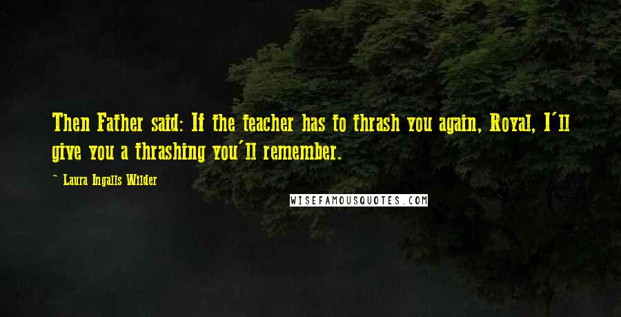 Laura Ingalls Wilder Quotes: Then Father said: If the teacher has to thrash you again, Royal, I'll give you a thrashing you'll remember.
