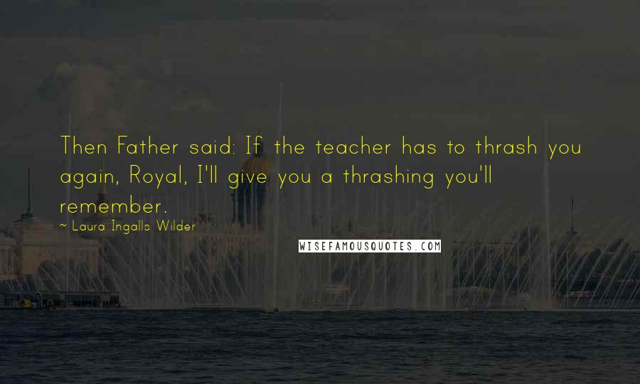 Laura Ingalls Wilder Quotes: Then Father said: If the teacher has to thrash you again, Royal, I'll give you a thrashing you'll remember.