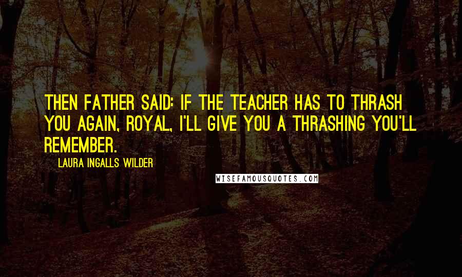 Laura Ingalls Wilder Quotes: Then Father said: If the teacher has to thrash you again, Royal, I'll give you a thrashing you'll remember.