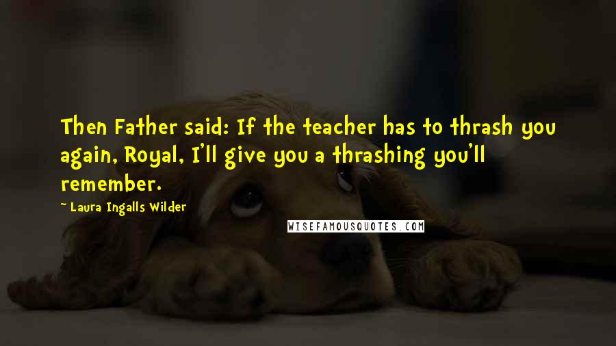 Laura Ingalls Wilder Quotes: Then Father said: If the teacher has to thrash you again, Royal, I'll give you a thrashing you'll remember.