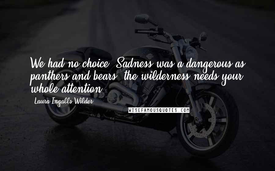 Laura Ingalls Wilder Quotes: We had no choice. Sadness was a dangerous as panthers and bears. the wilderness needs your whole attention.