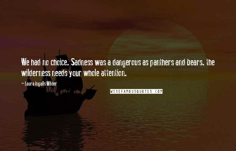 Laura Ingalls Wilder Quotes: We had no choice. Sadness was a dangerous as panthers and bears. the wilderness needs your whole attention.