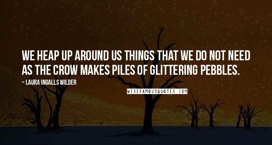 Laura Ingalls Wilder Quotes: We heap up around us things that we do not need as the crow makes piles of glittering pebbles.