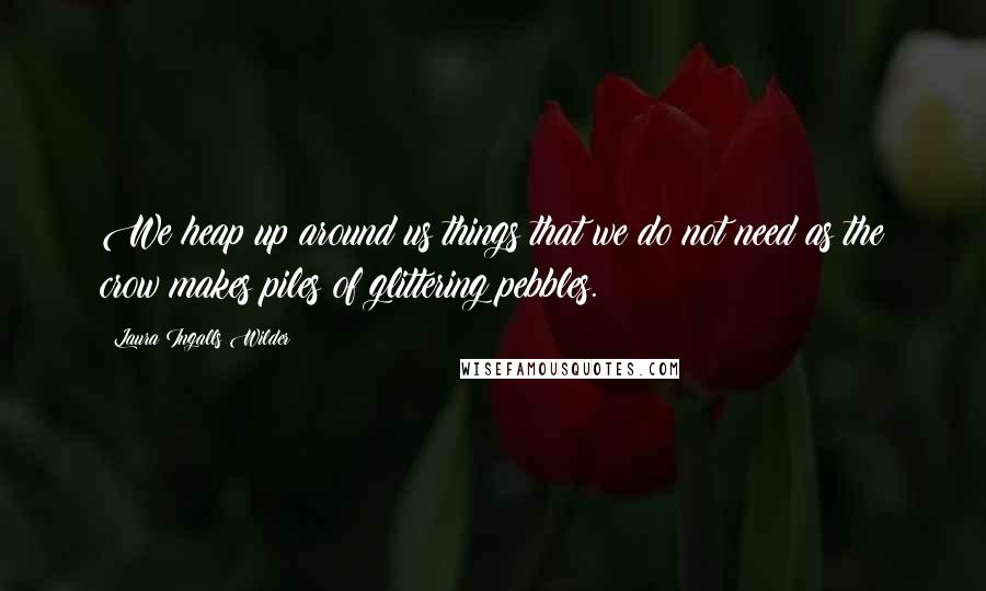 Laura Ingalls Wilder Quotes: We heap up around us things that we do not need as the crow makes piles of glittering pebbles.