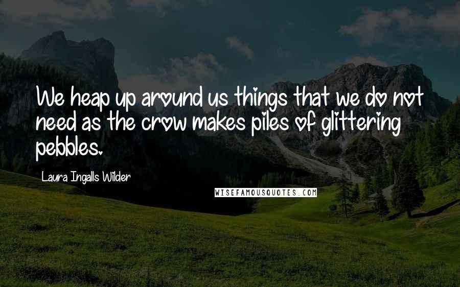 Laura Ingalls Wilder Quotes: We heap up around us things that we do not need as the crow makes piles of glittering pebbles.