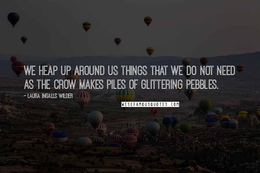 Laura Ingalls Wilder Quotes: We heap up around us things that we do not need as the crow makes piles of glittering pebbles.