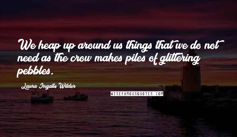 Laura Ingalls Wilder Quotes: We heap up around us things that we do not need as the crow makes piles of glittering pebbles.