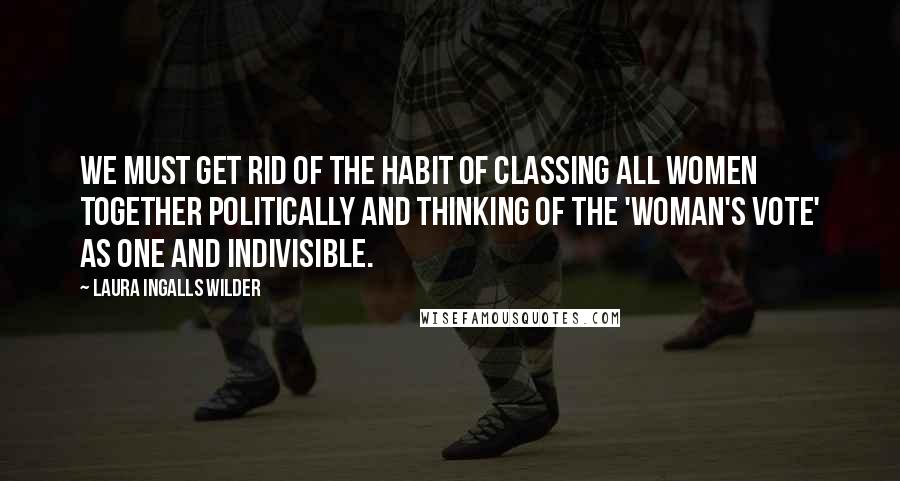 Laura Ingalls Wilder Quotes: We must get rid of the habit of classing all women together politically and thinking of the 'woman's vote' as one and indivisible.