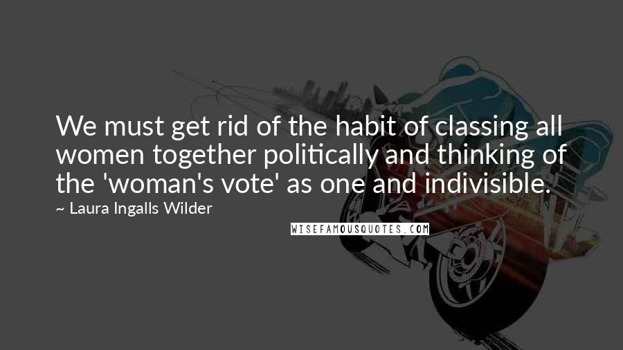 Laura Ingalls Wilder Quotes: We must get rid of the habit of classing all women together politically and thinking of the 'woman's vote' as one and indivisible.