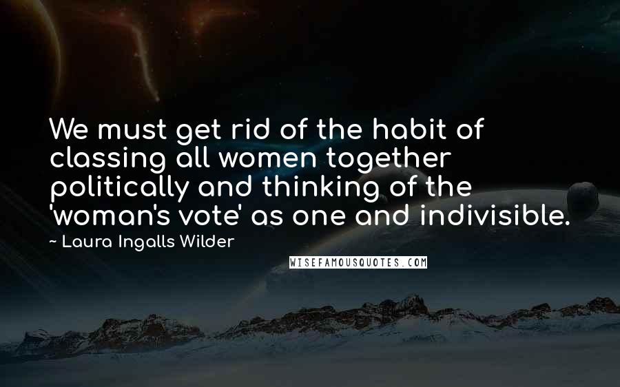 Laura Ingalls Wilder Quotes: We must get rid of the habit of classing all women together politically and thinking of the 'woman's vote' as one and indivisible.