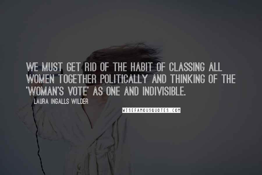 Laura Ingalls Wilder Quotes: We must get rid of the habit of classing all women together politically and thinking of the 'woman's vote' as one and indivisible.