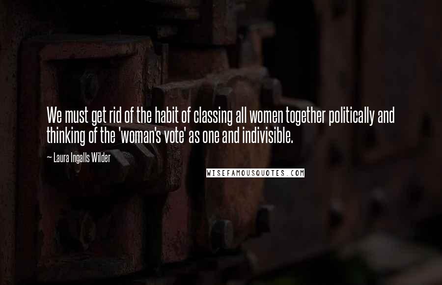 Laura Ingalls Wilder Quotes: We must get rid of the habit of classing all women together politically and thinking of the 'woman's vote' as one and indivisible.