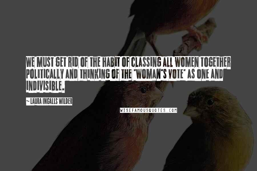 Laura Ingalls Wilder Quotes: We must get rid of the habit of classing all women together politically and thinking of the 'woman's vote' as one and indivisible.