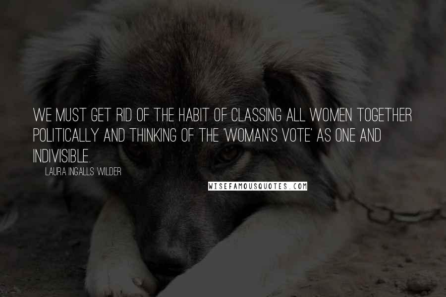 Laura Ingalls Wilder Quotes: We must get rid of the habit of classing all women together politically and thinking of the 'woman's vote' as one and indivisible.