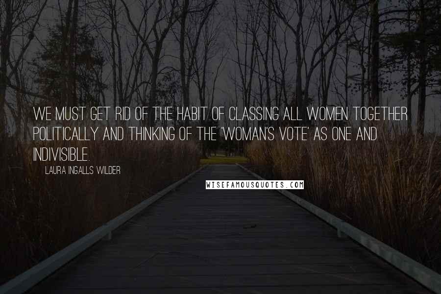 Laura Ingalls Wilder Quotes: We must get rid of the habit of classing all women together politically and thinking of the 'woman's vote' as one and indivisible.