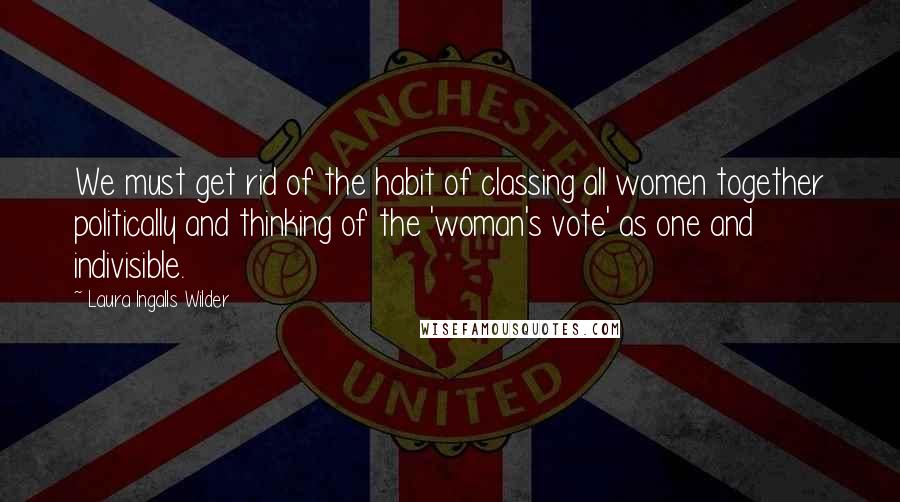 Laura Ingalls Wilder Quotes: We must get rid of the habit of classing all women together politically and thinking of the 'woman's vote' as one and indivisible.