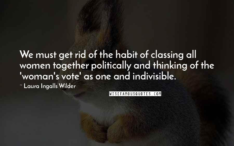 Laura Ingalls Wilder Quotes: We must get rid of the habit of classing all women together politically and thinking of the 'woman's vote' as one and indivisible.