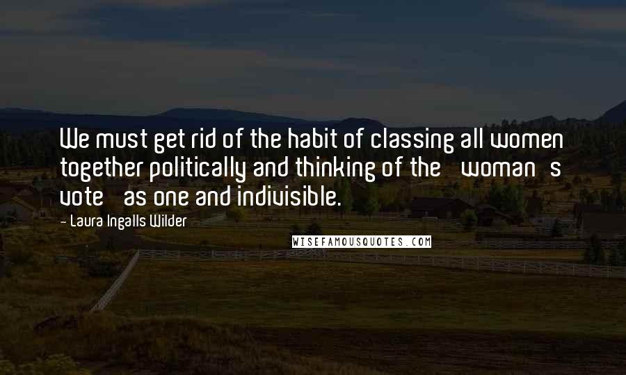 Laura Ingalls Wilder Quotes: We must get rid of the habit of classing all women together politically and thinking of the 'woman's vote' as one and indivisible.