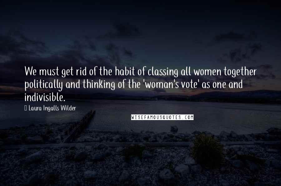 Laura Ingalls Wilder Quotes: We must get rid of the habit of classing all women together politically and thinking of the 'woman's vote' as one and indivisible.