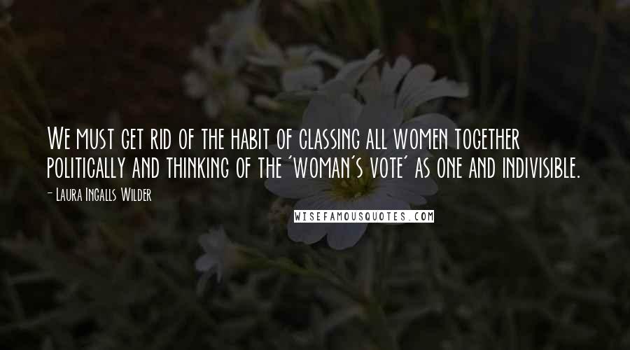 Laura Ingalls Wilder Quotes: We must get rid of the habit of classing all women together politically and thinking of the 'woman's vote' as one and indivisible.