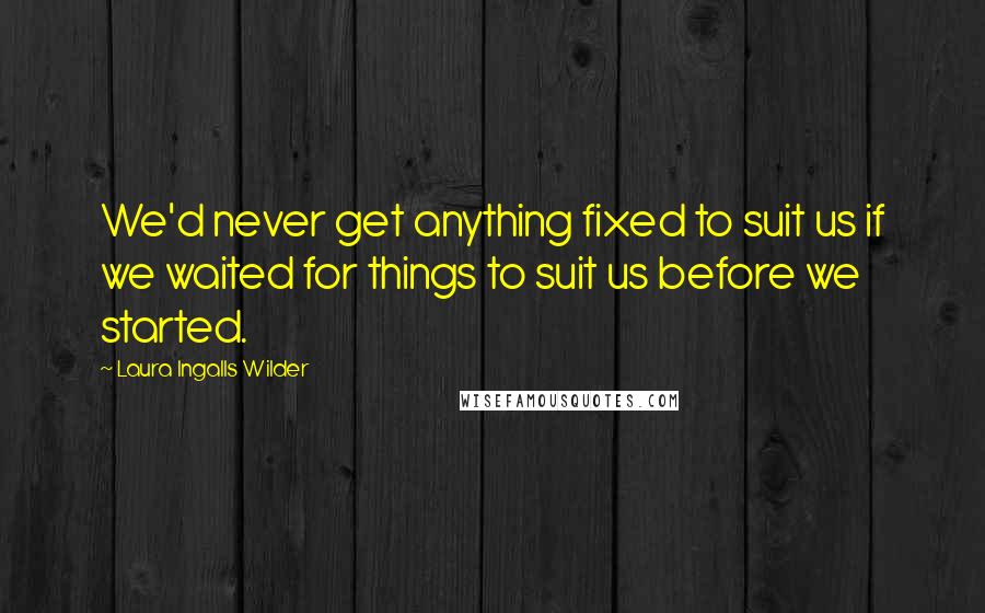 Laura Ingalls Wilder Quotes: We'd never get anything fixed to suit us if we waited for things to suit us before we started.