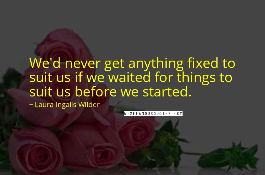 Laura Ingalls Wilder Quotes: We'd never get anything fixed to suit us if we waited for things to suit us before we started.