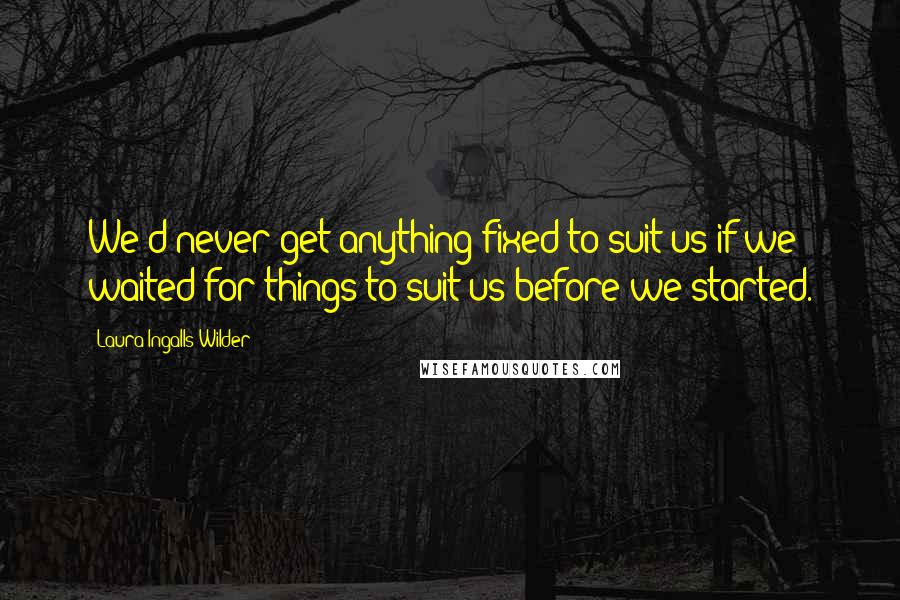 Laura Ingalls Wilder Quotes: We'd never get anything fixed to suit us if we waited for things to suit us before we started.