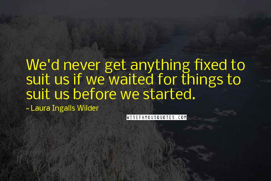 Laura Ingalls Wilder Quotes: We'd never get anything fixed to suit us if we waited for things to suit us before we started.