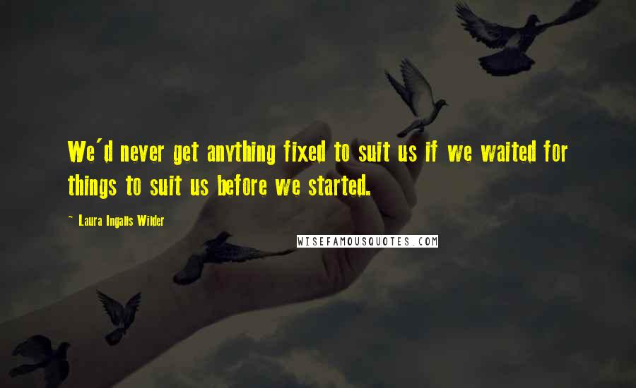 Laura Ingalls Wilder Quotes: We'd never get anything fixed to suit us if we waited for things to suit us before we started.