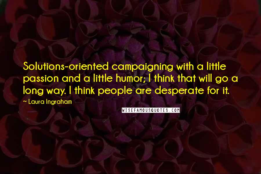 Laura Ingraham Quotes: Solutions-oriented campaigning with a little passion and a little humor; I think that will go a long way. I think people are desperate for it.