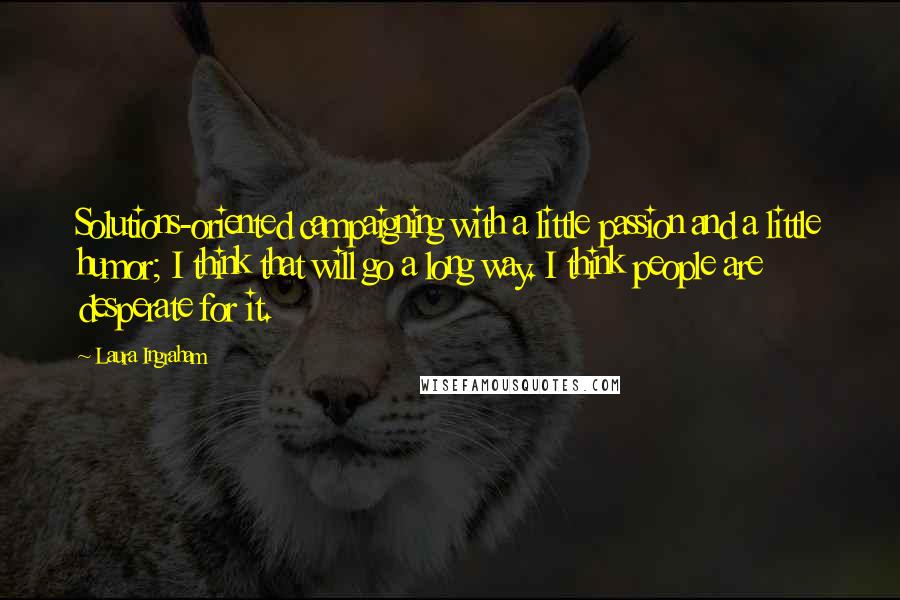 Laura Ingraham Quotes: Solutions-oriented campaigning with a little passion and a little humor; I think that will go a long way. I think people are desperate for it.