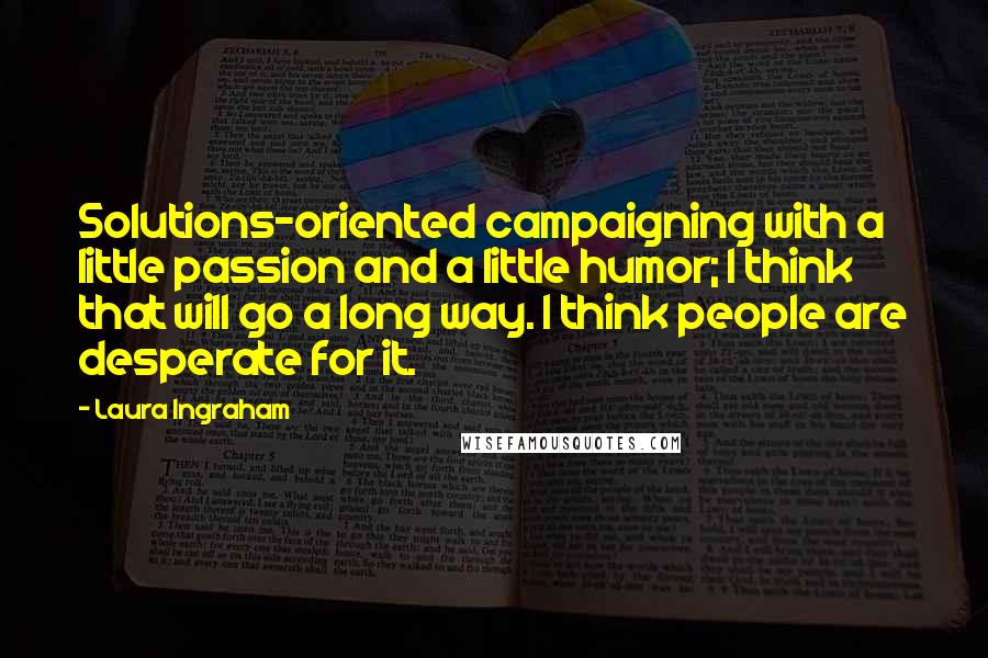 Laura Ingraham Quotes: Solutions-oriented campaigning with a little passion and a little humor; I think that will go a long way. I think people are desperate for it.