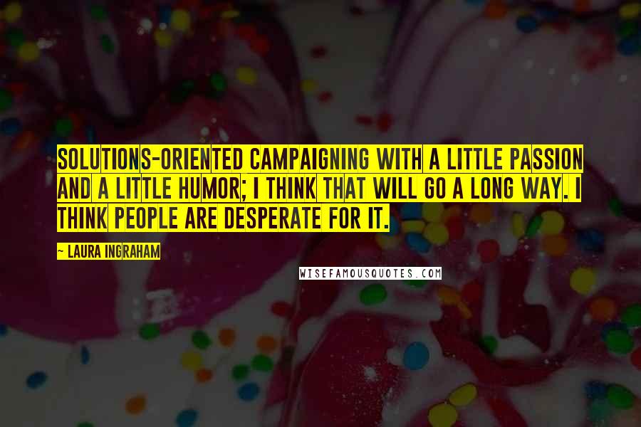 Laura Ingraham Quotes: Solutions-oriented campaigning with a little passion and a little humor; I think that will go a long way. I think people are desperate for it.