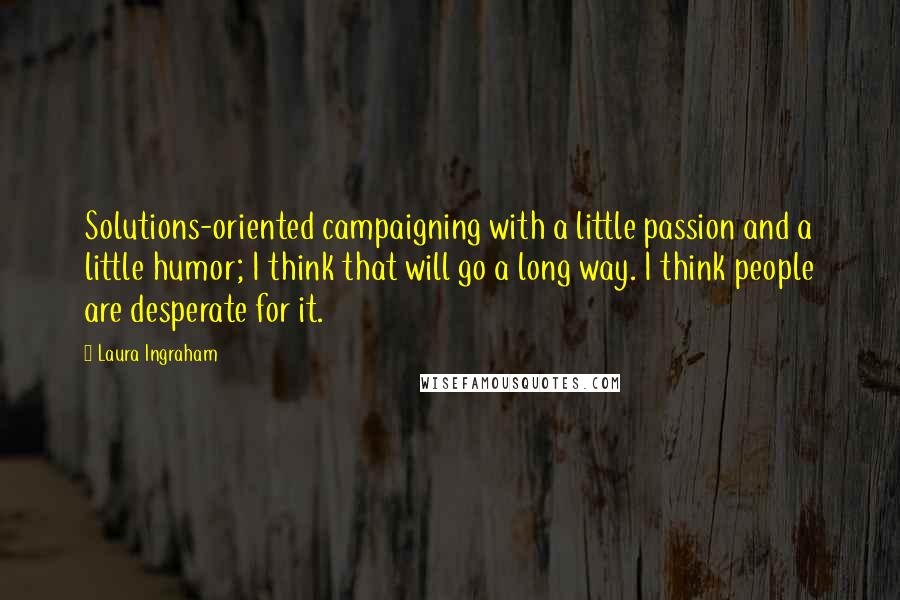 Laura Ingraham Quotes: Solutions-oriented campaigning with a little passion and a little humor; I think that will go a long way. I think people are desperate for it.