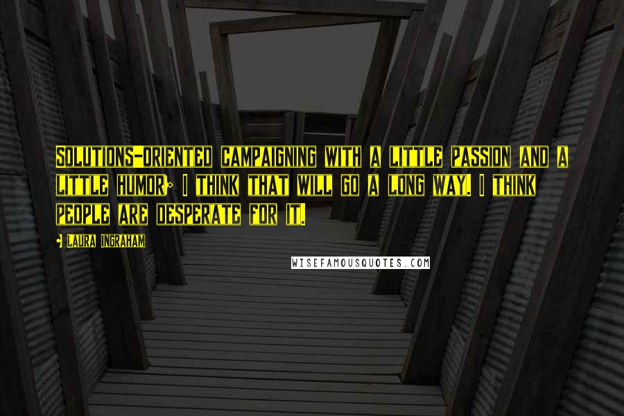 Laura Ingraham Quotes: Solutions-oriented campaigning with a little passion and a little humor; I think that will go a long way. I think people are desperate for it.