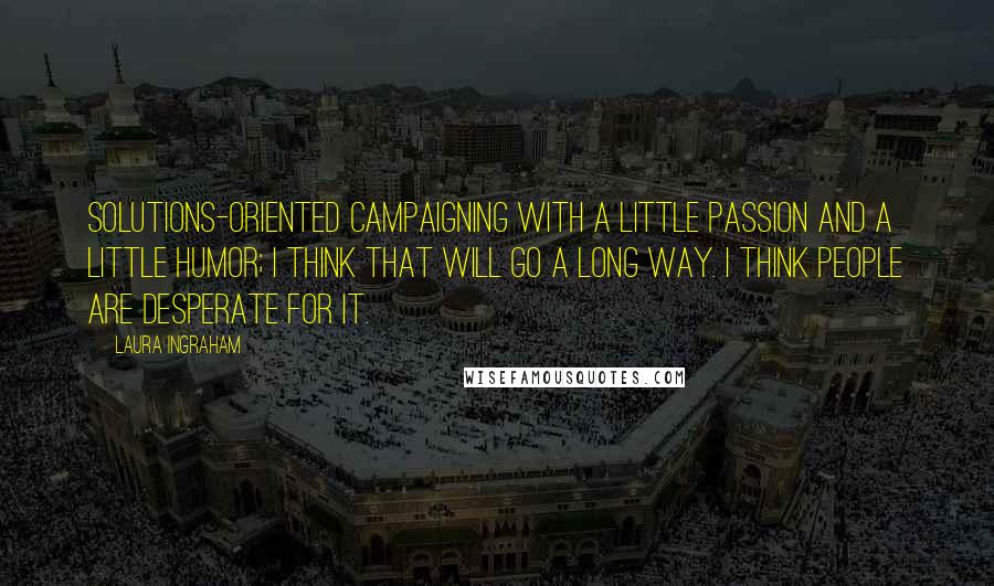 Laura Ingraham Quotes: Solutions-oriented campaigning with a little passion and a little humor; I think that will go a long way. I think people are desperate for it.